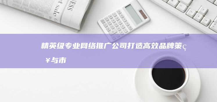 精英级专业网络推广公司：打造高效品牌策略与市场拓展